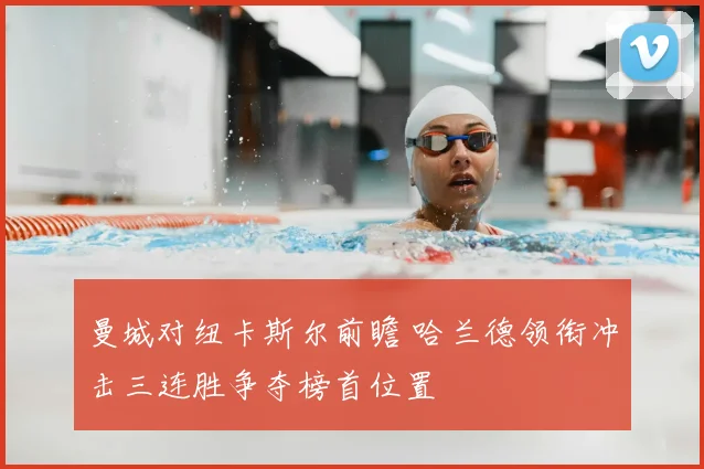 曼城对纽卡斯尔前瞻 哈兰德领衔冲击三连胜争夺榜首位置