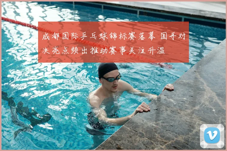 成都国际乒乓球锦标赛落幕 国手对决亮点频出推动赛事关注升温