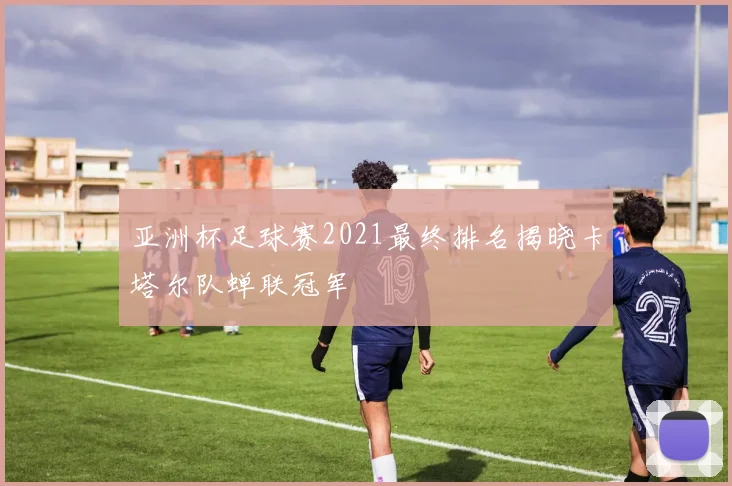 亚洲杯足球赛2021最终排名揭晓卡塔尔队蝉联冠军