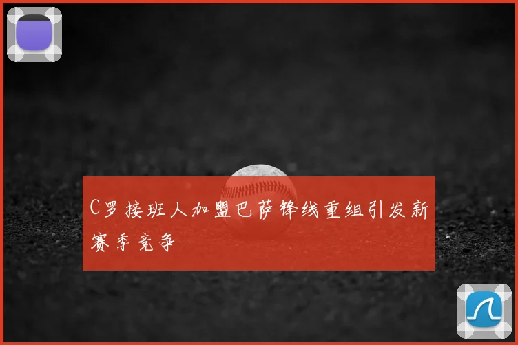 C罗接班人加盟巴萨锋线重组引发新赛季竞争