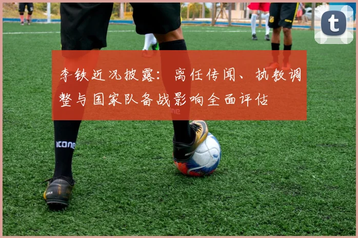 李铁近况披露：离任传闻、执教调整与国家队备战影响全面评估