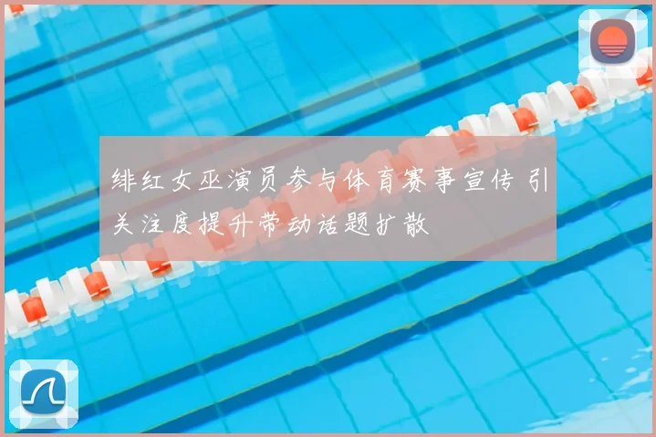绯红女巫演员参与体育赛事宣传 引关注度提升带动话题扩散