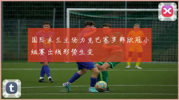 国际米兰主场力克巴塞罗那欧冠小组赛出线形势生变