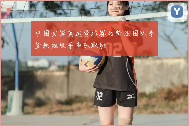 中国女篮奥运资格赛对阵法国队李梦韩旭联手率队取胜