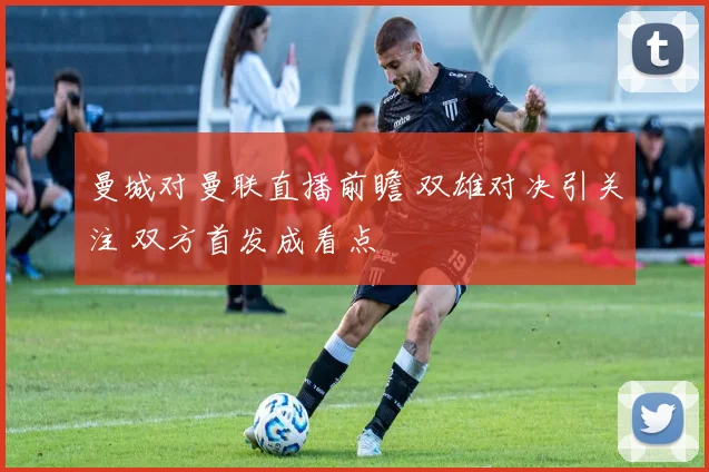 曼城对曼联直播前瞻 双雄对决引关注 双方首发成看点