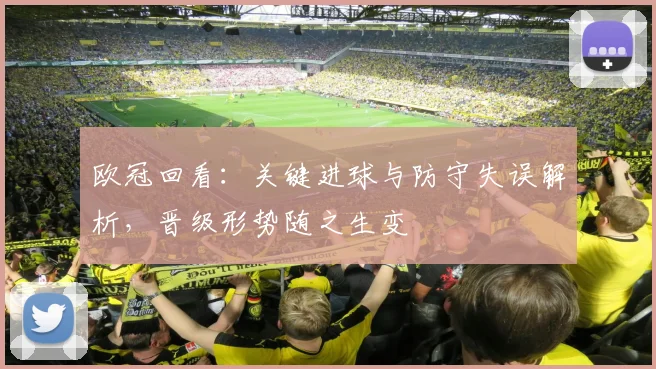 欧冠回看：关键进球与防守失误解析，晋级形势随之生变