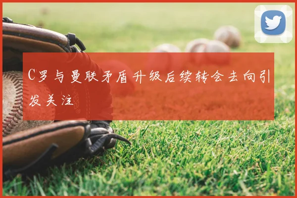 C罗与曼联矛盾升级后续转会去向引发关注