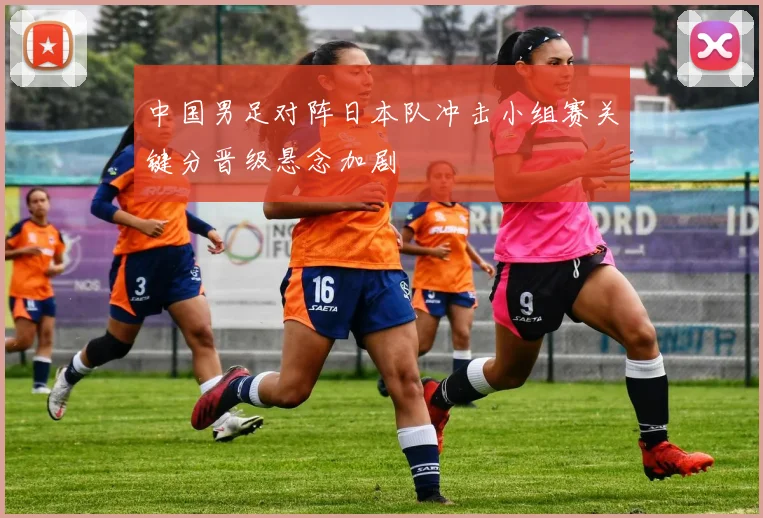 中国男足对阵日本队冲击小组赛关键分晋级悬念加剧