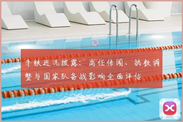 李铁近况披露：离任传闻、执教调整与国家队备战影响全面评估