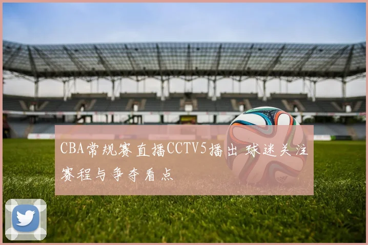 CBA常规赛直播CCTV5播出 球迷关注赛程与争夺看点
