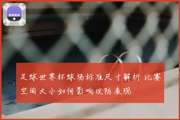 足球世界杯球场标准尺寸解析 比赛空间大小如何影响攻防表现