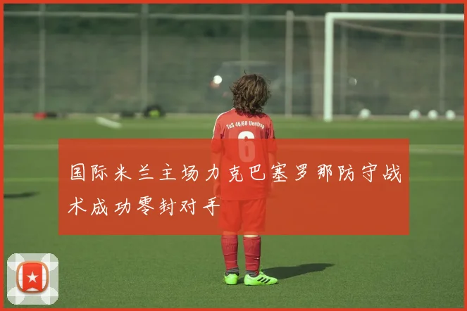 国际米兰主场力克巴塞罗那防守战术成功零封对手