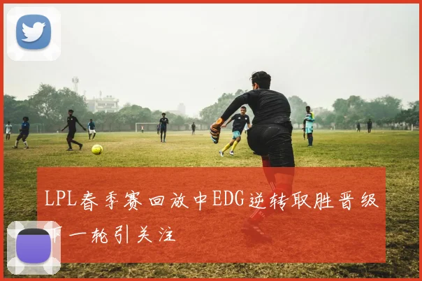 LPL春季赛回放中EDG逆转取胜晋级下一轮引关注