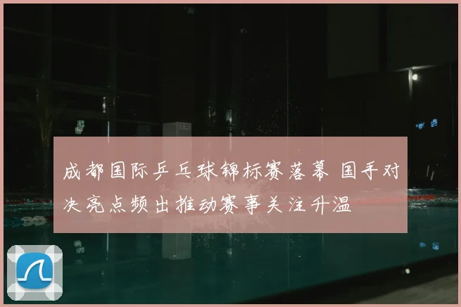 成都国际乒乓球锦标赛落幕 国手对决亮点频出推动赛事关注升温