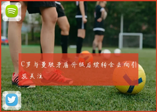 C罗与曼联矛盾升级后续转会去向引发关注