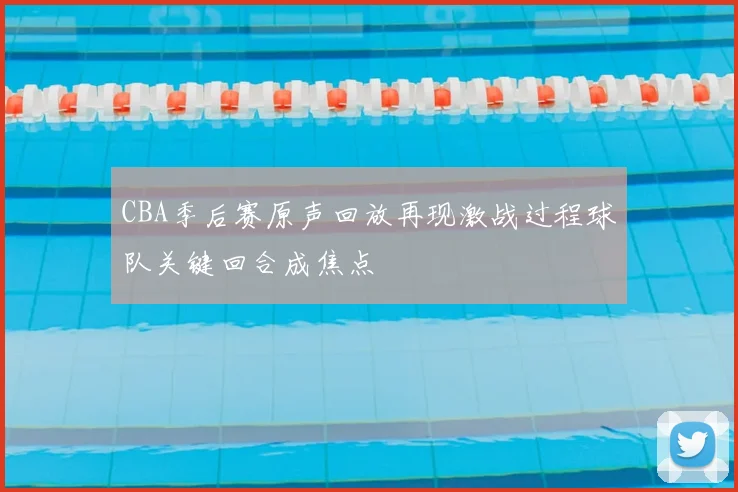 CBA季后赛原声回放再现激战过程球队关键回合成焦点