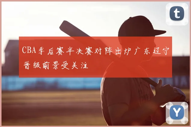 CBA季后赛半决赛对阵出炉广东辽宁晋级前景受关注