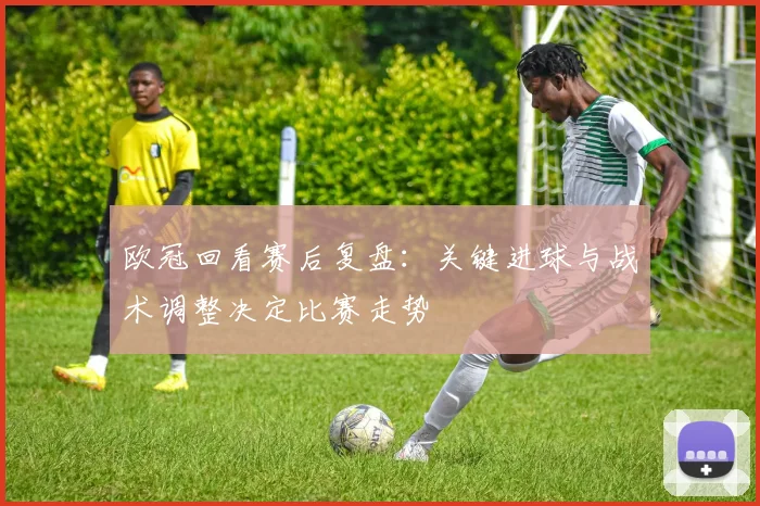 欧冠回看赛后复盘：关键进球与战术调整决定比赛走势
