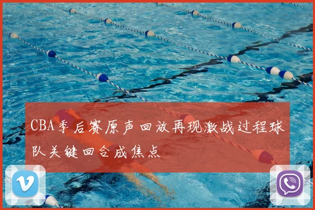 CBA季后赛原声回放再现激战过程球队关键回合成焦点