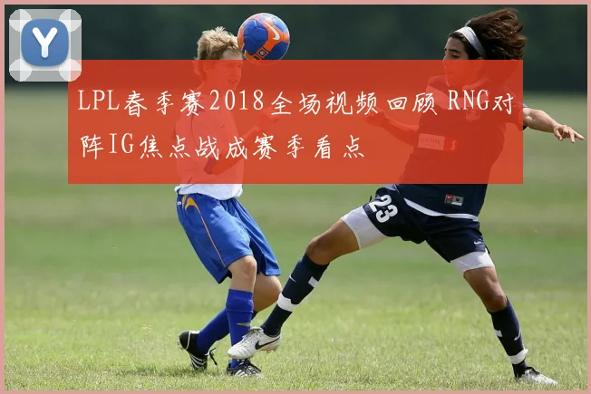 LPL春季赛2018全场视频回顾 RNG对阵IG焦点战成赛季看点
