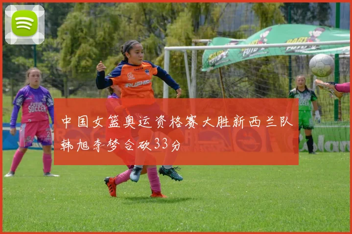 中国女篮奥运资格赛大胜新西兰队韩旭李梦合砍33分