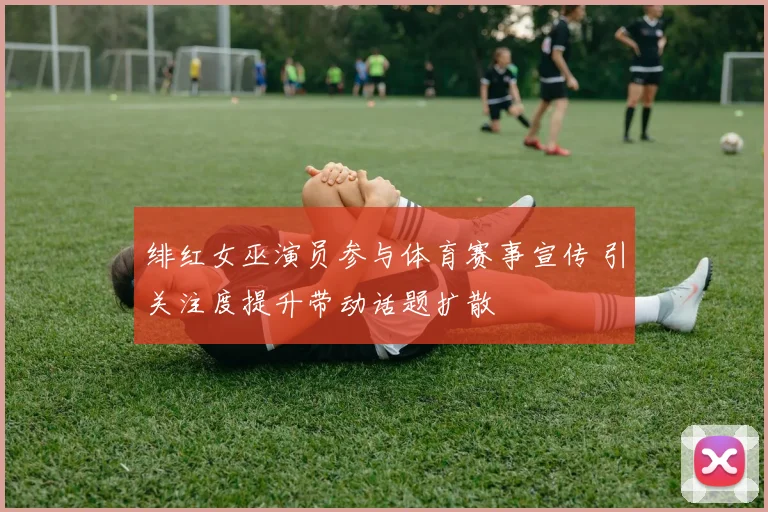 绯红女巫演员参与体育赛事宣传 引关注度提升带动话题扩散