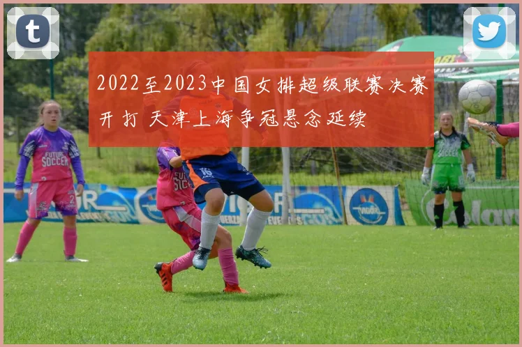 2022至2023中国女排超级联赛决赛开打 天津上海争冠悬念延续