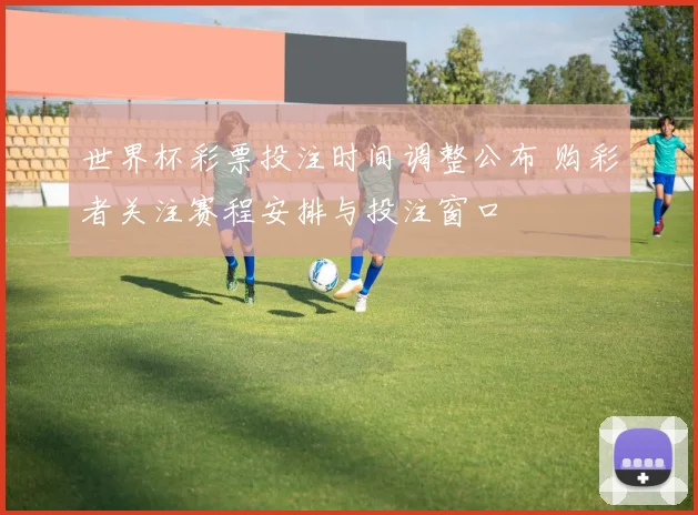 世界杯彩票投注时间调整公布 购彩者关注赛程安排与投注窗口