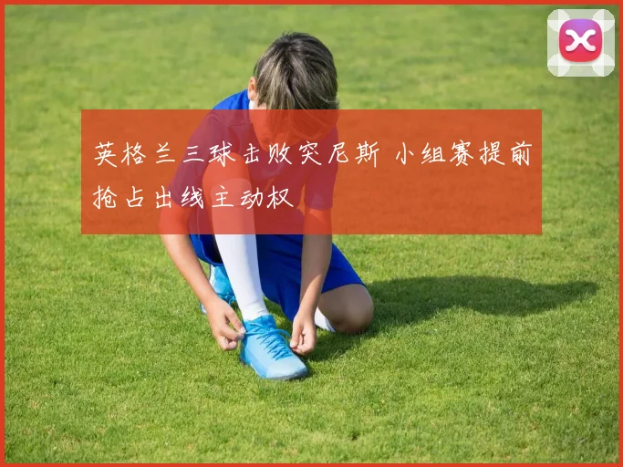 英格兰三球击败突尼斯 小组赛提前抢占出线主动权