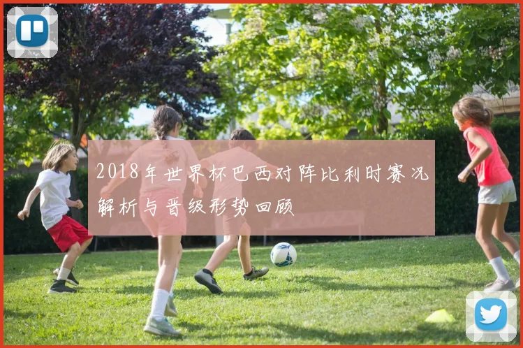 2018年世界杯巴西对阵比利时赛况解析与晋级形势回顾