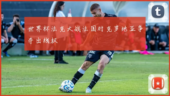 世界杯法克大战法国对克罗地亚争夺出线权