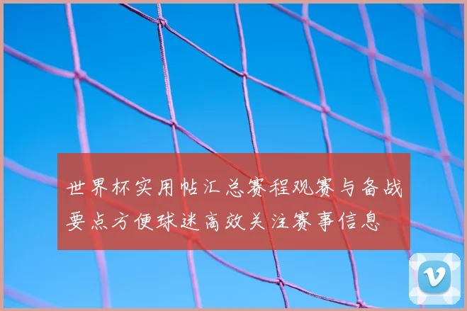 世界杯实用帖汇总赛程观赛与备战要点方便球迷高效关注赛事信息