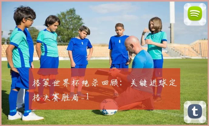 格策世界杯绝杀回顾：关键进球定格决赛胜局_1