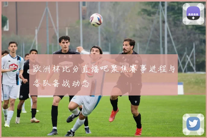 欧洲杯比分直播吧聚焦赛事进程与各队备战动态